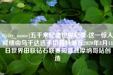 淄博五千米纪录世界纪录-这一惊人成绩由乌干达选手切普特盖在2020年8月14日世界田联钻石联赛揭幕战摩纳哥站创造