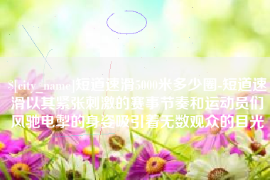 淄博短道速滑5000米多少圈-短道速滑以其紧张刺激的赛事节奏和运动员们风驰电掣的身姿吸引着无数观众的目光