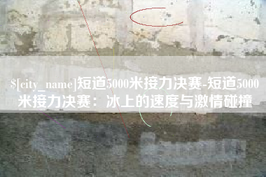 淄博短道5000米接力决赛-短道5000米接力决赛：冰上的速度与激情碰撞