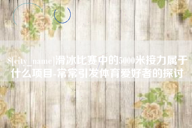 淄博滑冰比赛中的5000米接力属于什么项目-常常引发体育爱好者的探讨