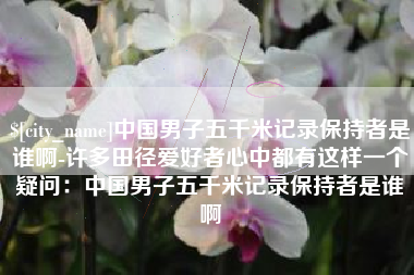 淄博中国男子五千米记录保持者是谁啊-许多田径爱好者心中都有这样一个疑问：中国男子五千米记录保持者是谁啊