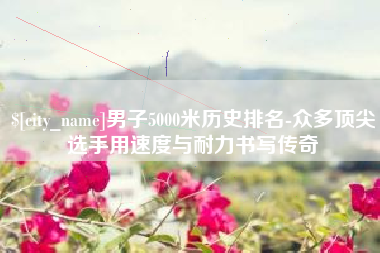 淄博男子5000米历史排名-众多顶尖选手用速度与耐力书写传奇
